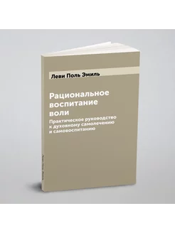 Рациональное воспитание воли. Практическое руководст